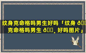 纹身克命格吗男生好吗「纹身 🐝 克命格吗男生 🌸 好吗图片」